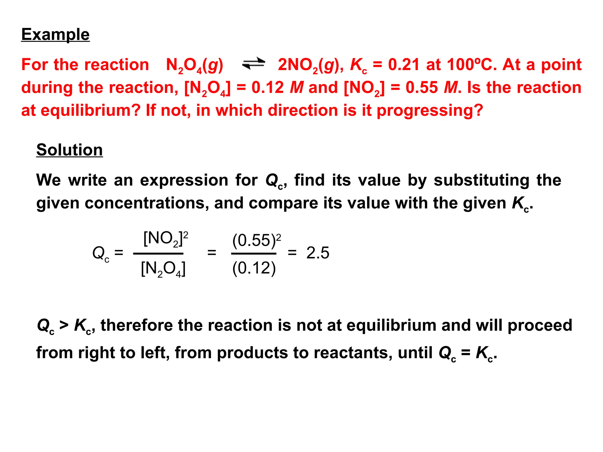 Qc =
[NO2]2
[N2O4]
=
(0.55)2
(0.12)
= 2.5
Qc > Kc, therefore the reaction is not at equilibrium and will proceed
from right to left, from products to reactants, until Qc = Kc.
For the reaction N2O4(g) 2NO2(g), Kc = 0.21 at 100ºC. At a point
during the reaction, [N2O4] = 0.12 M and [NO2] = 0.55 M. Is the reaction
at equilibrium? If not, in which direction is it progressing?
We write an expression for Qc, find its value by substituting the
given concentrations, and compare its value with the given Kc.
Example
Solution
 