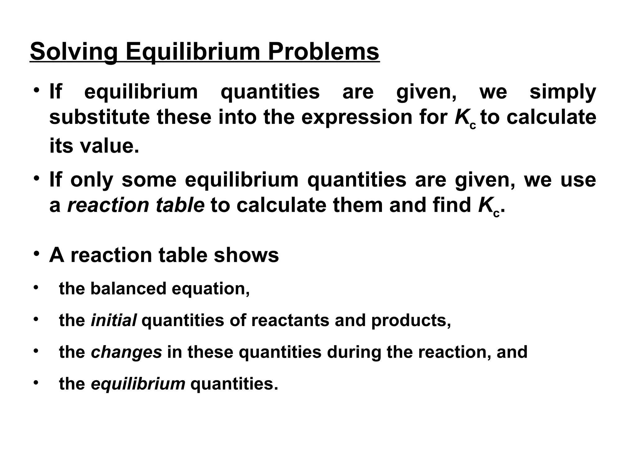 • If equilibrium quantities are given, we simply
substitute these into the expression for Kc to calculate
its value.
• If only some equilibrium quantities are given, we use
a reaction table to calculate them and find Kc.
• A reaction table shows
• the balanced equation,
• the initial quantities of reactants and products,
• the changes in these quantities during the reaction, and
• the equilibrium quantities.
Solving Equilibrium Problems
 