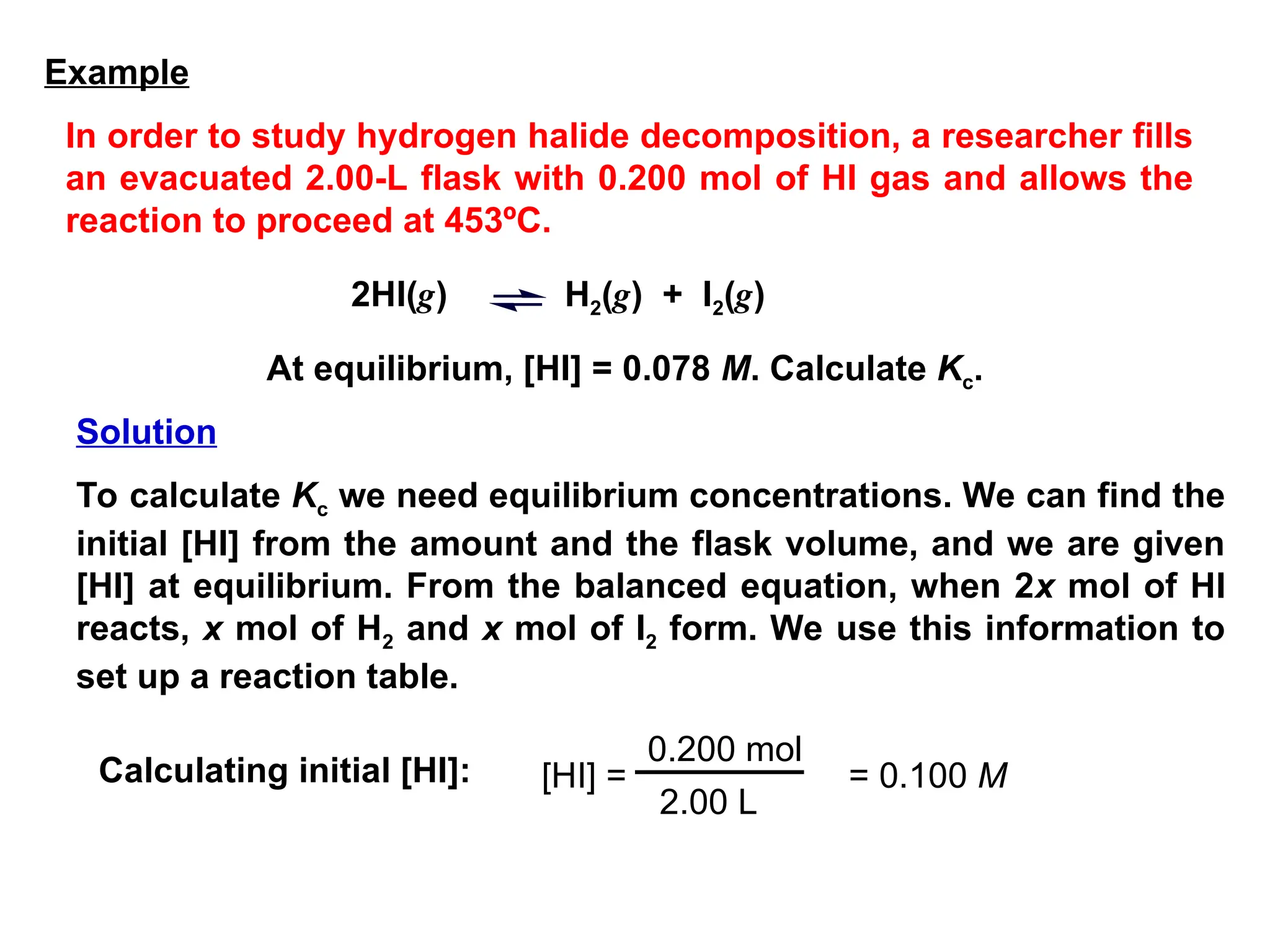At equilibrium, [HI] = 0.078 M. Calculate Kc.
To calculate Kc we need equilibrium concentrations. We can find the
initial [HI] from the amount and the flask volume, and we are given
[HI] at equilibrium. From the balanced equation, when 2x mol of HI
reacts, x mol of H2 and x mol of I2 form. We use this information to
set up a reaction table.
[HI] =
0.200 mol
2.00 L
= 0.100 M
2HI(g) H2(g) + I2(g)
Calculating initial [HI]:
Example
In order to study hydrogen halide decomposition, a researcher fills
an evacuated 2.00-L flask with 0.200 mol of HI gas and allows the
reaction to proceed at 453ºC.
Solution
 