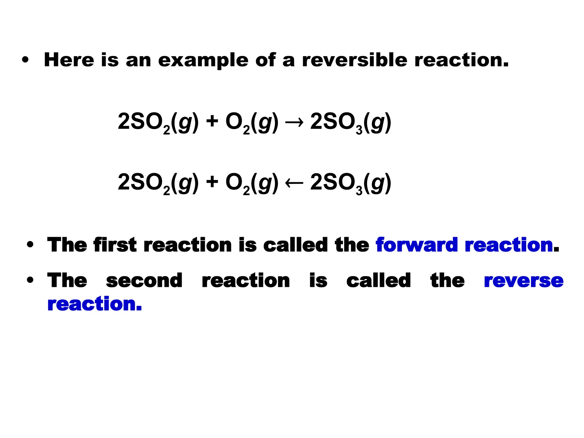 • Here is an example of a reversible reaction.
• The first reaction is called the forward reaction.
• The second reaction is called the reverse
reaction.
2SO2(g) + O2(g)  2SO3(g)
2SO2(g) + O2(g)  2SO3(g)
 
