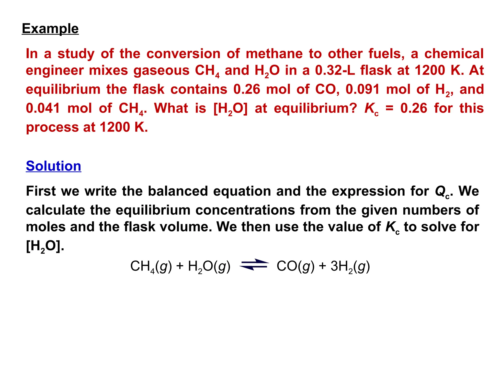 In a study of the conversion of methane to other fuels, a chemical
engineer mixes gaseous CH4 and H2O in a 0.32-L flask at 1200 K. At
equilibrium the flask contains 0.26 mol of CO, 0.091 mol of H2, and
0.041 mol of CH4. What is [H2O] at equilibrium? Kc = 0.26 for this
process at 1200 K.
First we write the balanced equation and the expression for Qc. We
calculate the equilibrium concentrations from the given numbers of
moles and the flask volume. We then use the value of Kc to solve for
[H2O].
CH4(g) + H2O(g) CO(g) + 3H2(g)
Example
Solution
 
