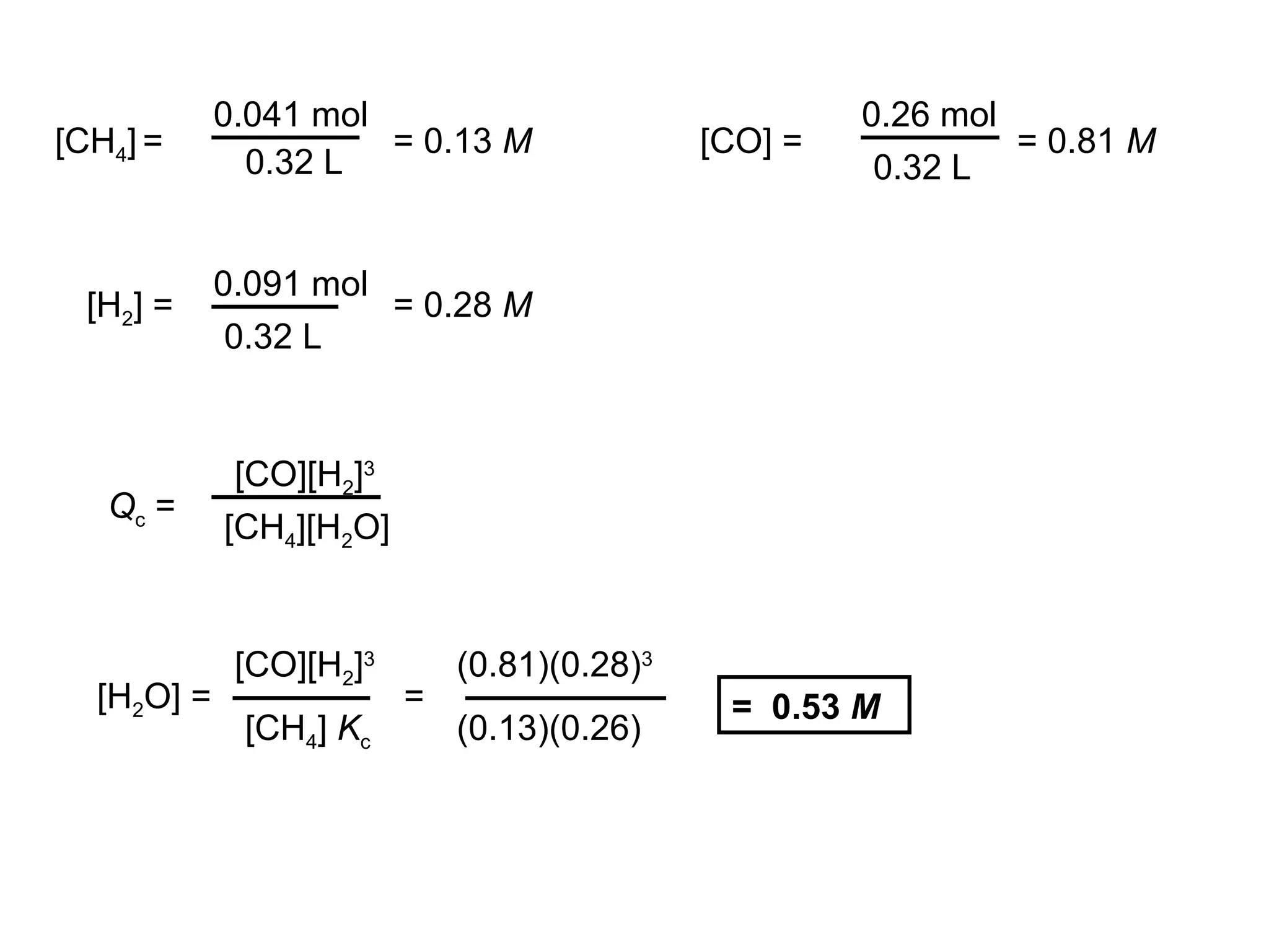 [CH4] =
0.041 mol
0.32 L
= 0.13 M [CO] =
0.26 mol
0.32 L
= 0.81 M
[H2] =
0.091 mol
0.32 L
= 0.28 M
Qc =
[CO][H2]3
[CH4][H2O]
[H2O] =
[CO][H2]3
[CH4] Kc
= 0.53 M
=
(0.81)(0.28)3
(0.13)(0.26)
 