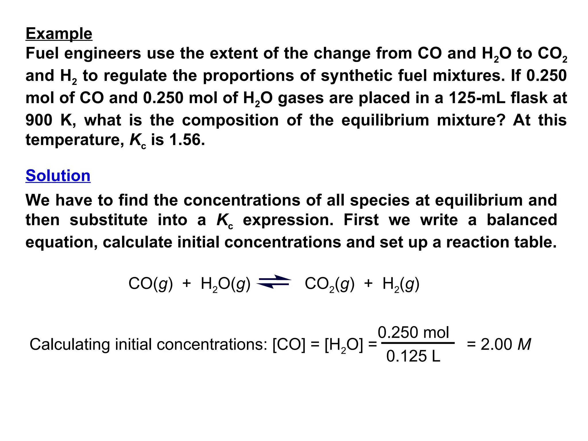 Fuel engineers use the extent of the change from CO and H2O to CO2
and H2 to regulate the proportions of synthetic fuel mixtures. If 0.250
mol of CO and 0.250 mol of H2O gases are placed in a 125-mL flask at
900 K, what is the composition of the equilibrium mixture? At this
temperature, Kc is 1.56.
We have to find the concentrations of all species at equilibrium and
then substitute into a Kc expression. First we write a balanced
equation, calculate initial concentrations and set up a reaction table.
CO(g) + H2O(g) CO2(g) + H2(g)
Calculating initial concentrations: [CO] = [H2O] =
0.250 mol
0.125 L
= 2.00 M
Example
Solution
 
