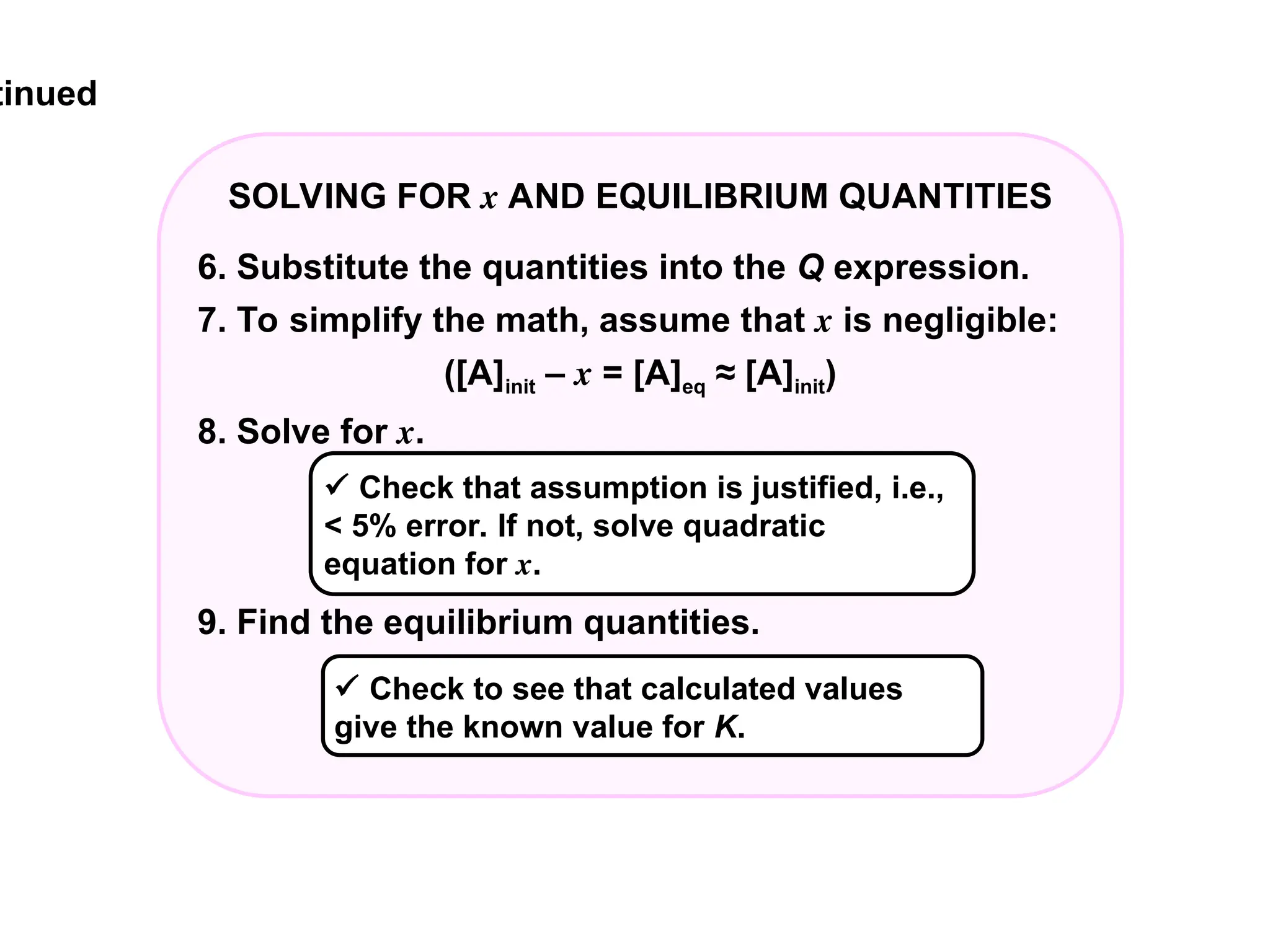tinued
SOLVING FOR x AND EQUILIBRIUM QUANTITIES
6. Substitute the quantities into the Q expression.
7. To simplify the math, assume that x is negligible:
([A]init – x = [A]eq ≈ [A]init)
8. Solve for x.
9. Find the equilibrium quantities.
 Check to see that calculated values
give the known value for K.
 Check that assumption is justified, i.e.,
< 5% error. If not, solve quadratic
equation for x.
 