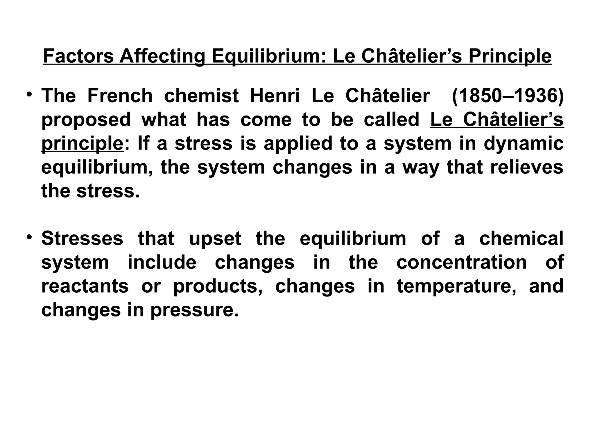 • The French chemist Henri Le Châtelier (1850–1936)
proposed what has come to be called Le Châtelier’s
principle: If a stress is applied to a system in dynamic
equilibrium, the system changes in a way that relieves
the stress.
• Stresses that upset the equilibrium of a chemical
system include changes in the concentration of
reactants or products, changes in temperature, and
changes in pressure.
Factors Affecting Equilibrium: Le Châtelier’s Principle
 