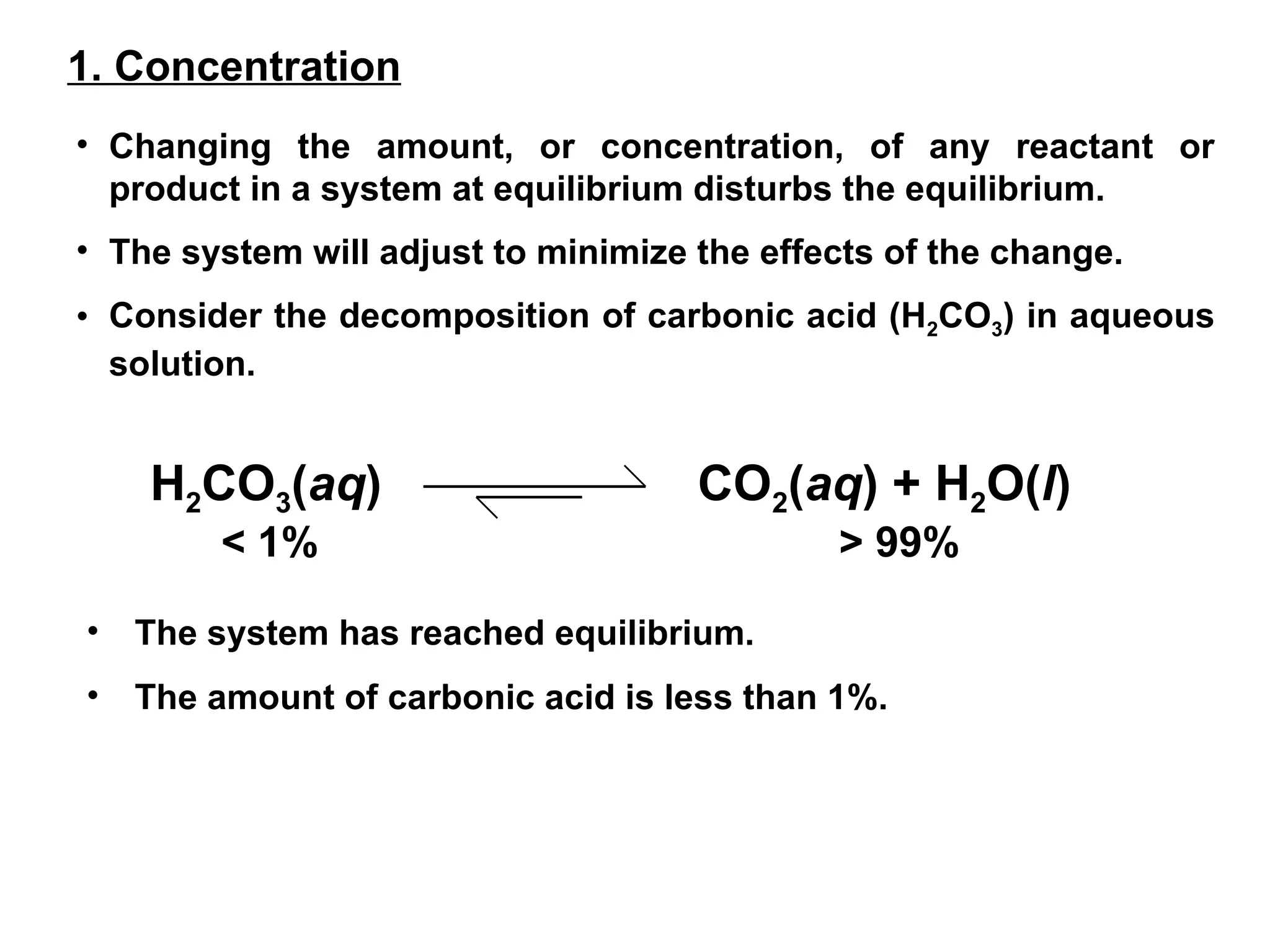 1. Concentration
• Changing the amount, or concentration, of any reactant or
product in a system at equilibrium disturbs the equilibrium.
• The system will adjust to minimize the effects of the change.
• Consider the decomposition of carbonic acid (H2CO3) in aqueous
solution.
H2CO3(aq) CO2(aq) + H2O(l)
< 1% > 99%
• The system has reached equilibrium.
• The amount of carbonic acid is less than 1%.
 