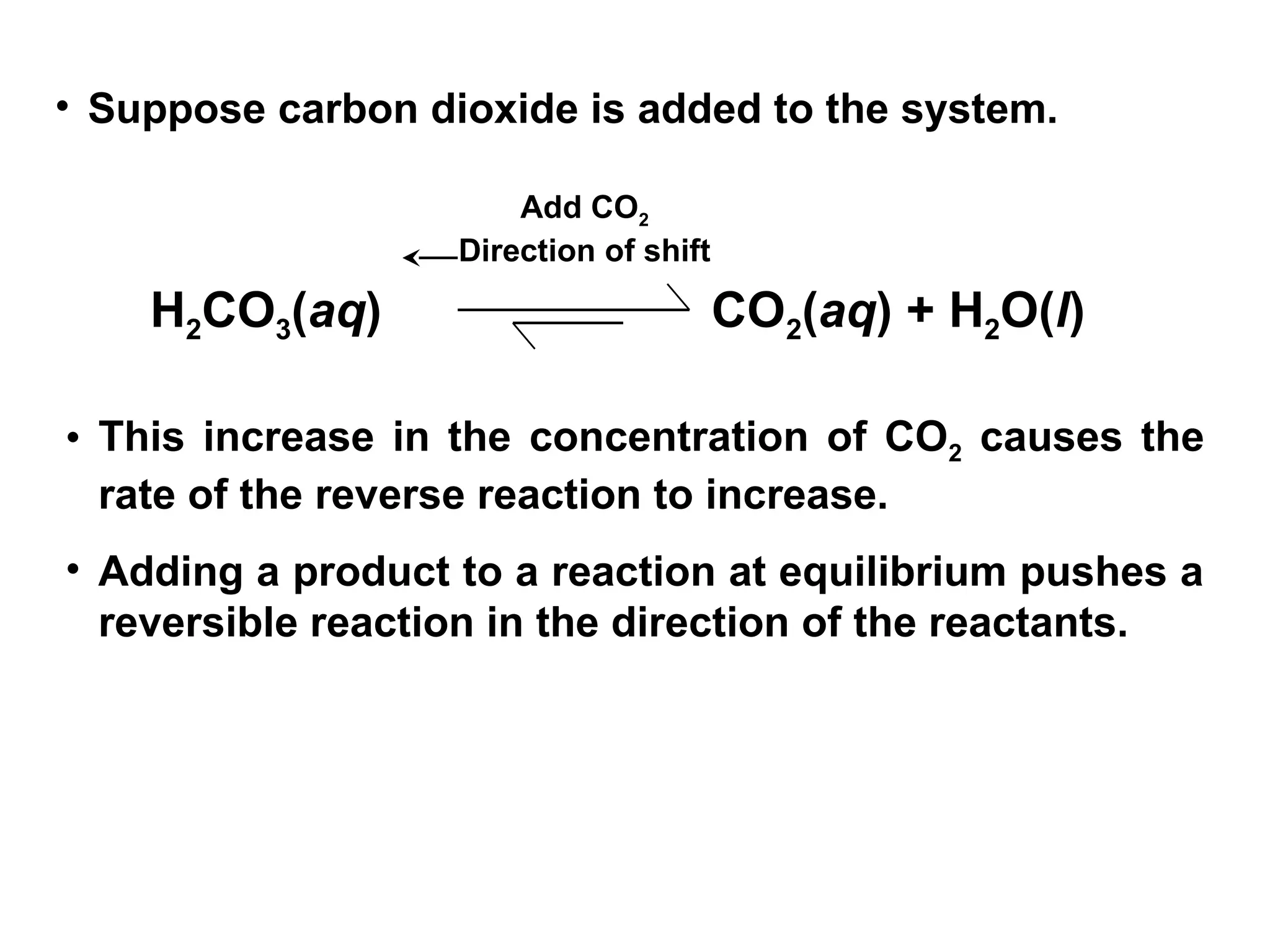 • Suppose carbon dioxide is added to the system.
H2CO3(aq) CO2(aq) + H2O(l)
Add CO2
Direction of shift
• This increase in the concentration of CO2 causes the
rate of the reverse reaction to increase.
• Adding a product to a reaction at equilibrium pushes a
reversible reaction in the direction of the reactants.
 
