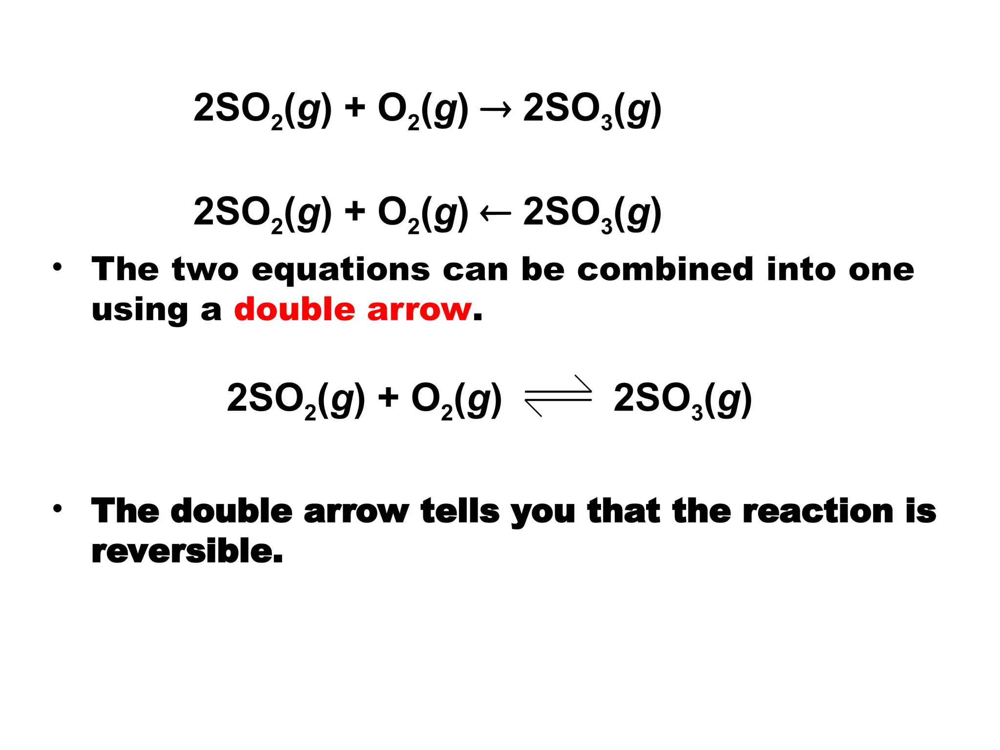 • The two equations can be combined into one
using a double arrow.
• The double arrow tells you that the reaction is
reversible.
2SO2(g) + O2(g) 2SO3(g)
2SO2(g) + O2(g)  2SO3(g)
2SO2(g) + O2(g)  2SO3(g)
 
