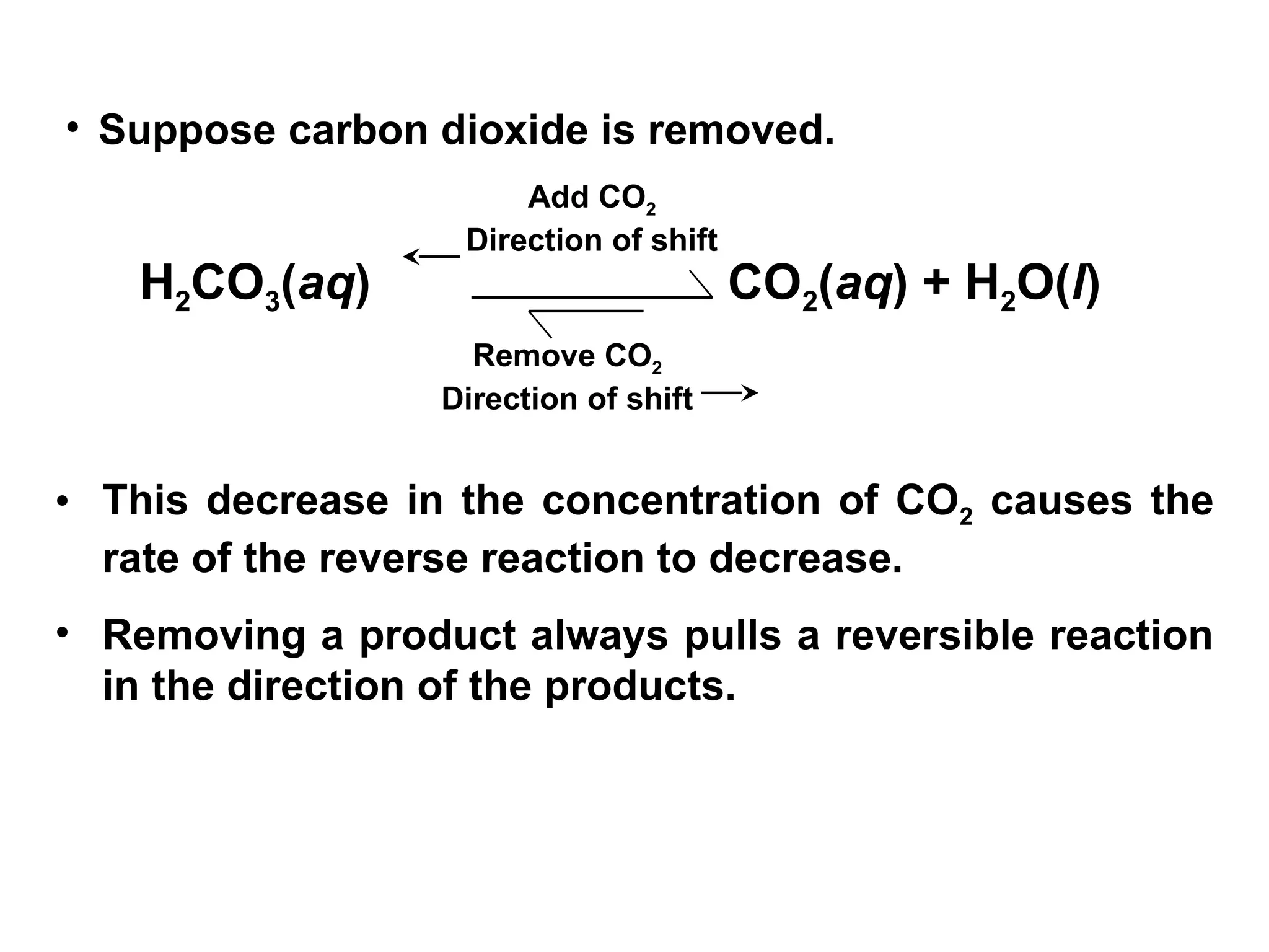 • Suppose carbon dioxide is removed.
• This decrease in the concentration of CO2 causes the
rate of the reverse reaction to decrease.
• Removing a product always pulls a reversible reaction
in the direction of the products.
H2CO3(aq) CO2(aq) + H2O(l)
Add CO2
Direction of shift
Remove CO2
Direction of shift
 