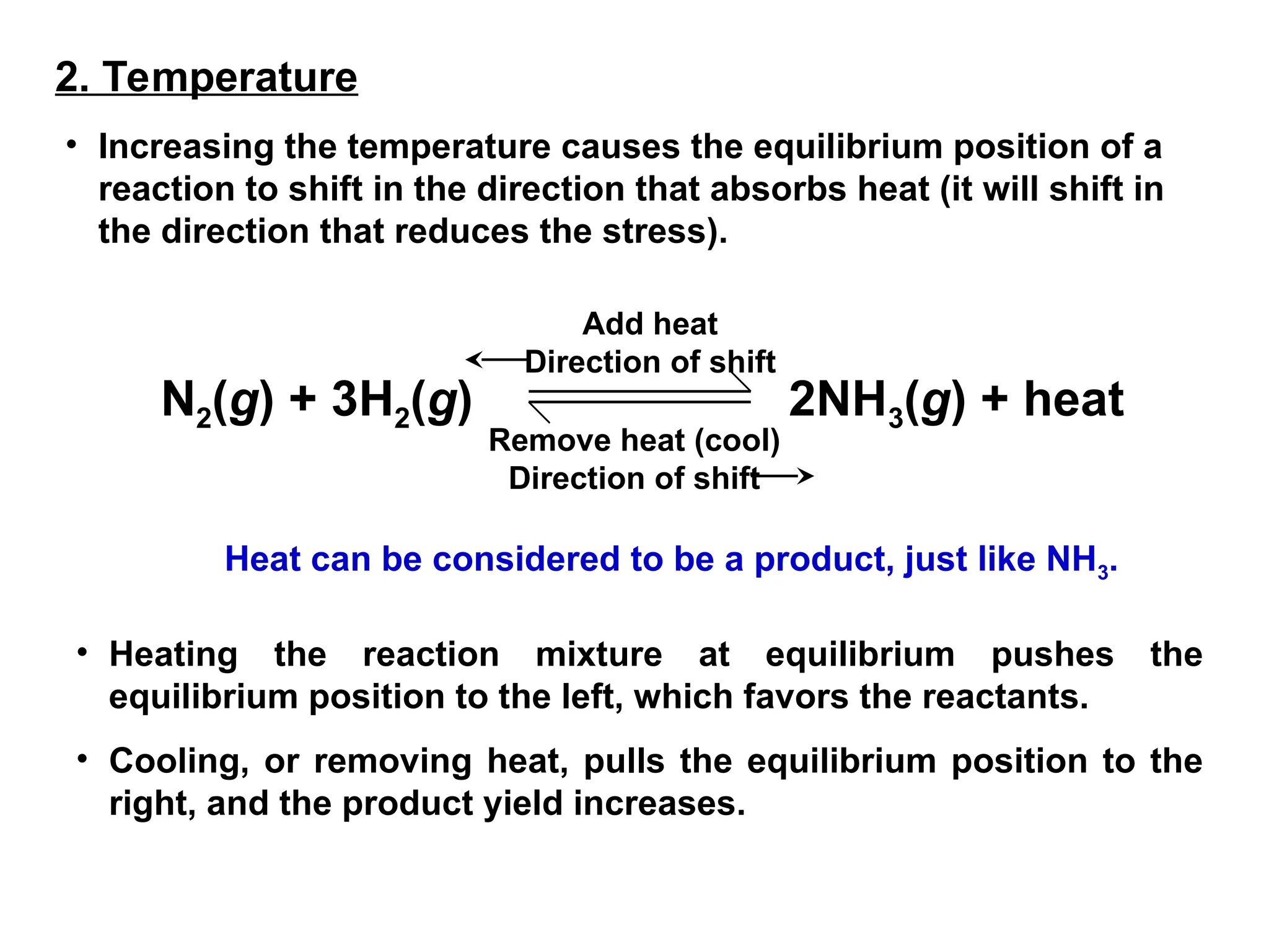 2. Temperature
• Increasing the temperature causes the equilibrium position of a
reaction to shift in the direction that absorbs heat (it will shift in
the direction that reduces the stress).
Heat can be considered to be a product, just like NH3.
• Heating the reaction mixture at equilibrium pushes the
equilibrium position to the left, which favors the reactants.
• Cooling, or removing heat, pulls the equilibrium position to the
right, and the product yield increases.
N2(g) + 3H2(g) 2NH3(g) + heat
Add heat
Direction of shift
Remove heat (cool)
Direction of shift
 