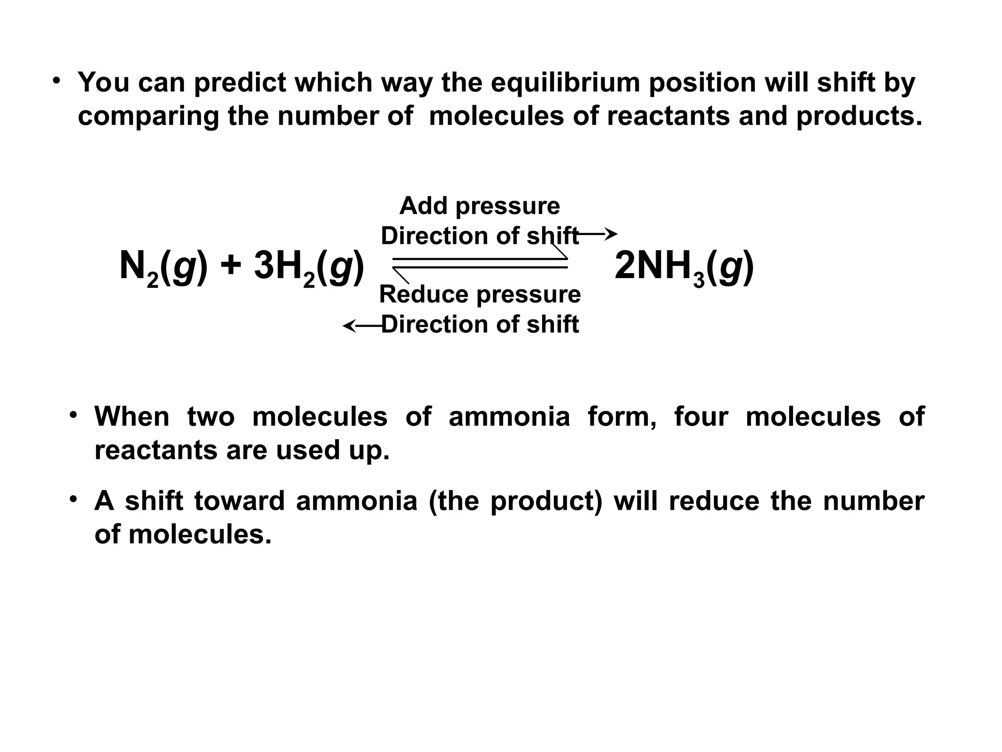 • When two molecules of ammonia form, four molecules of
reactants are used up.
• A shift toward ammonia (the product) will reduce the number
of molecules.
• You can predict which way the equilibrium position will shift by
comparing the number of molecules of reactants and products.
N2(g) + 3H2(g) 2NH3(g)
Add pressure
Direction of shift
Reduce pressure
Direction of shift
 