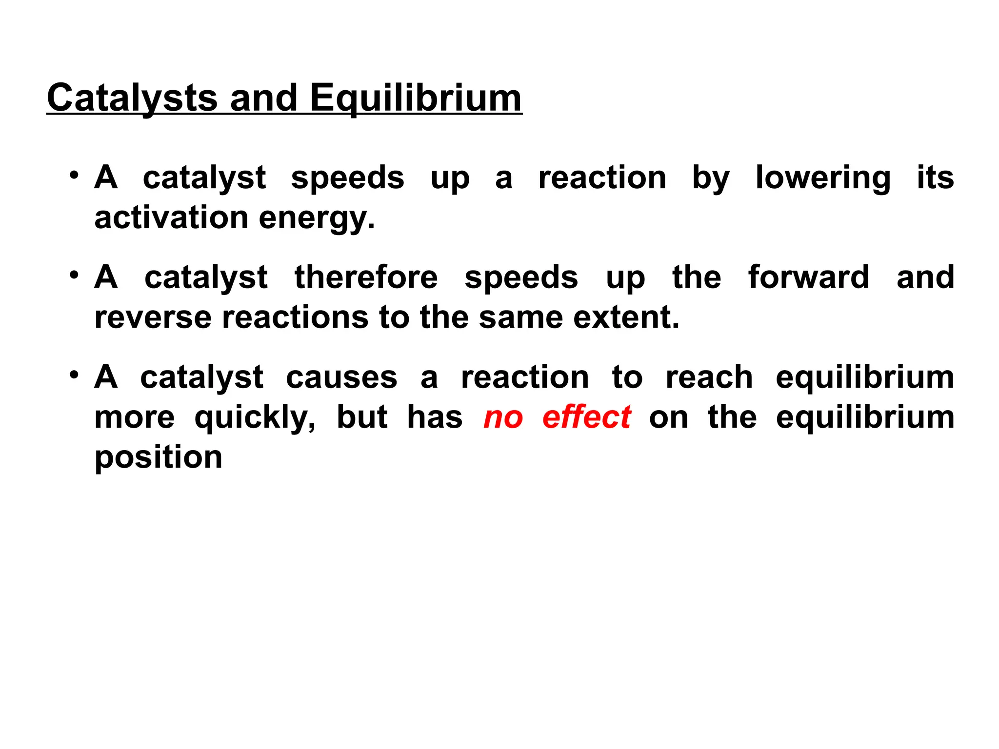 • A catalyst speeds up a reaction by lowering its
activation energy.
• A catalyst therefore speeds up the forward and
reverse reactions to the same extent.
• A catalyst causes a reaction to reach equilibrium
more quickly, but has no effect on the equilibrium
position
Catalysts and Equilibrium
 