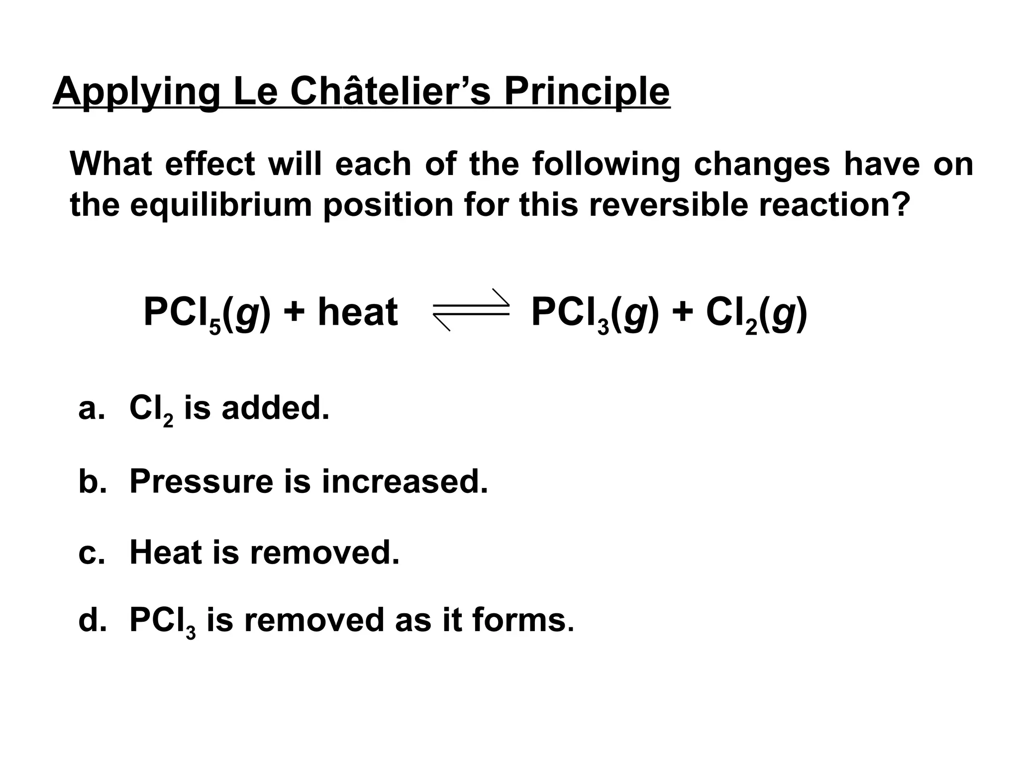 What effect will each of the following changes have on
the equilibrium position for this reversible reaction?
Applying Le Châtelier’s Principle
a. Cl2 is added.
b. Pressure is increased.
c. Heat is removed.
d. PCl3 is removed as it forms.
PCl5(g) + heat PCl3(g) + Cl2(g)
 