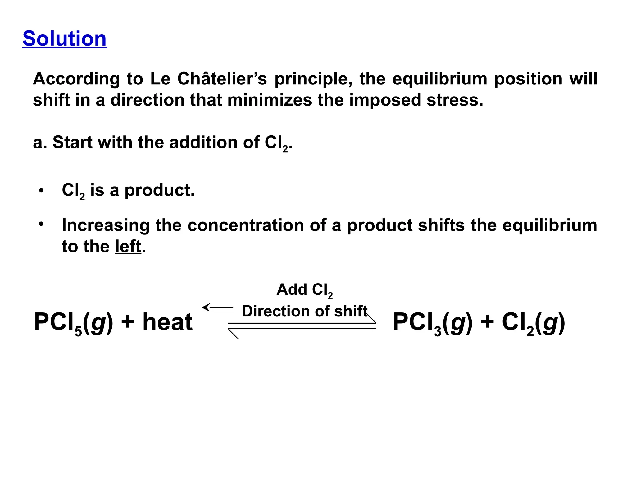 Solution
According to Le Châtelier’s principle, the equilibrium position will
shift in a direction that minimizes the imposed stress.
a. Start with the addition of Cl2.
• Cl2 is a product.
• Increasing the concentration of a product shifts the equilibrium
to the left.
PCl5(g) + heat PCl3(g) + Cl2(g)
Add Cl2
Direction of shift
 