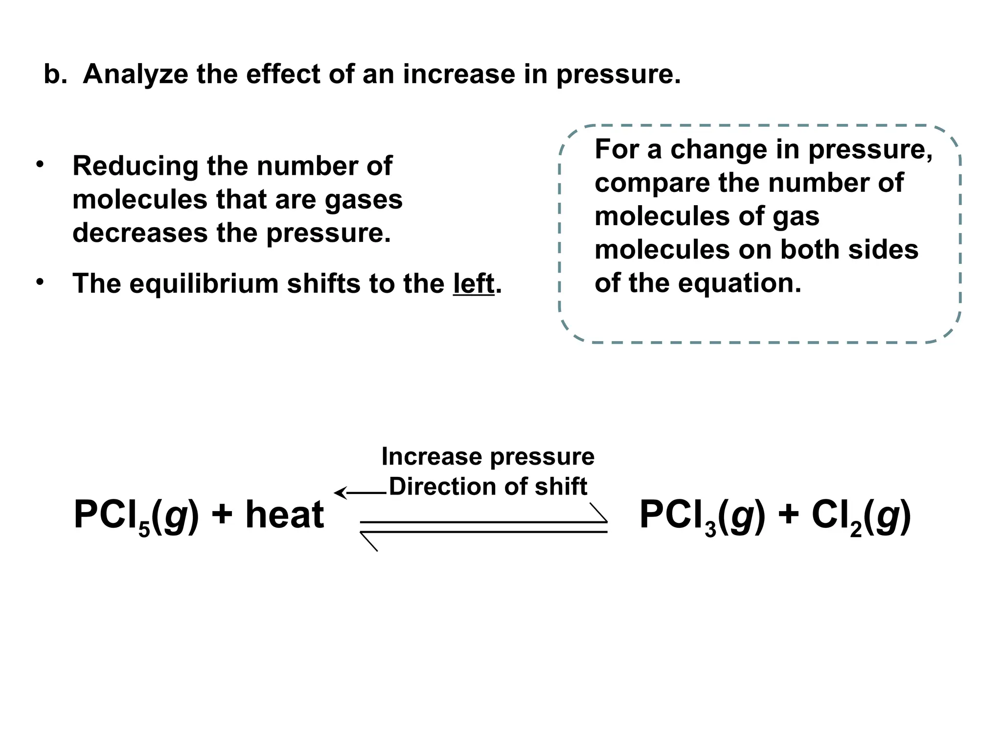 b. Analyze the effect of an increase in pressure.
• Reducing the number of
molecules that are gases
decreases the pressure.
• The equilibrium shifts to the left.
For a change in pressure,
compare the number of
molecules of gas
molecules on both sides
of the equation.
Increase pressure
Direction of shift
PCl5(g) + heat PCl3(g) + Cl2(g)
 