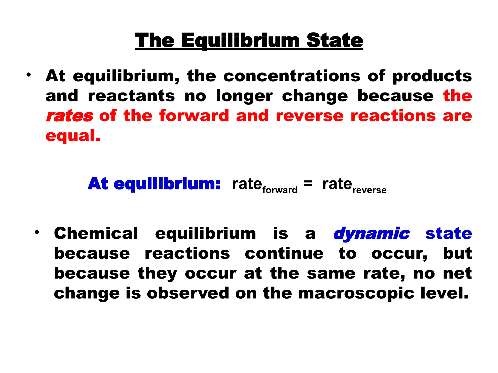 • At equilibrium, the concentrations of products
and reactants no longer change because the
rates of the forward and reverse reactions are
equal.
At equilibrium: rateforward = ratereverse
• Chemical equilibrium is a dynamic state
because reactions continue to occur, but
because they occur at the same rate, no net
change is observed on the macroscopic level.
The Equilibrium State
 