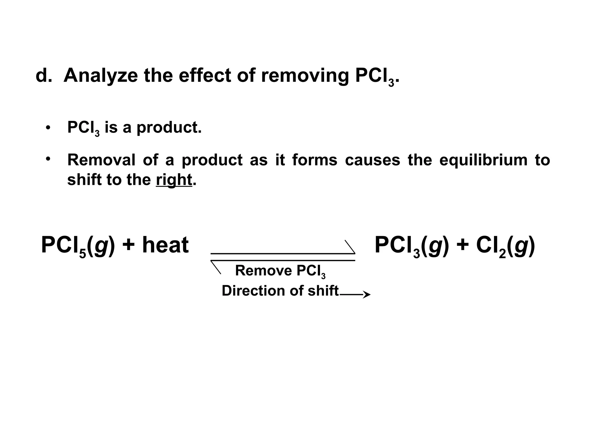d. Analyze the effect of removing PCl3.
• PCl3 is a product.
• Removal of a product as it forms causes the equilibrium to
shift to the right.
Remove PCl3
Direction of shift
PCl5(g) + heat PCl3(g) + Cl2(g)
 