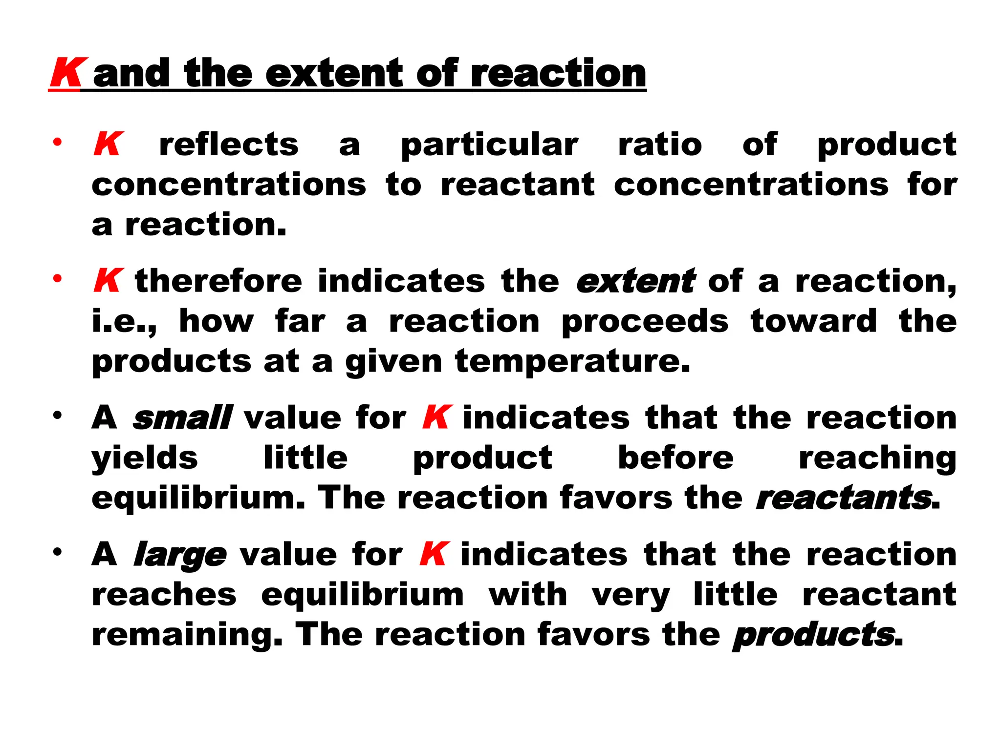 • K reflects a particular ratio of product
concentrations to reactant concentrations for
a reaction.
• K therefore indicates the extent of a reaction,
i.e., how far a reaction proceeds toward the
products at a given temperature.
• A small value for K indicates that the reaction
yields little product before reaching
equilibrium. The reaction favors the reactants.
• A large value for K indicates that the reaction
reaches equilibrium with very little reactant
remaining. The reaction favors the products.
K and the extent of reaction
 
