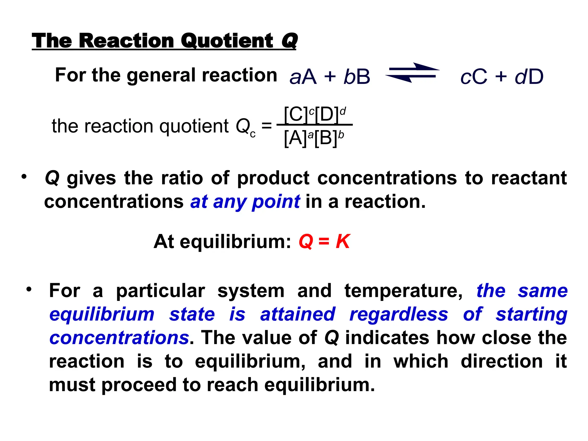 For the general reaction aA + bB cC + dD
the reaction quotient Qc =
[C]c
[D]d
[A]a
[B]b
• Q gives the ratio of product concentrations to reactant
concentrations at any point in a reaction.
At equilibrium: Q = K
• For a particular system and temperature, the same
equilibrium state is attained regardless of starting
concentrations. The value of Q indicates how close the
reaction is to equilibrium, and in which direction it
must proceed to reach equilibrium.
The Reaction Quotient Q
 