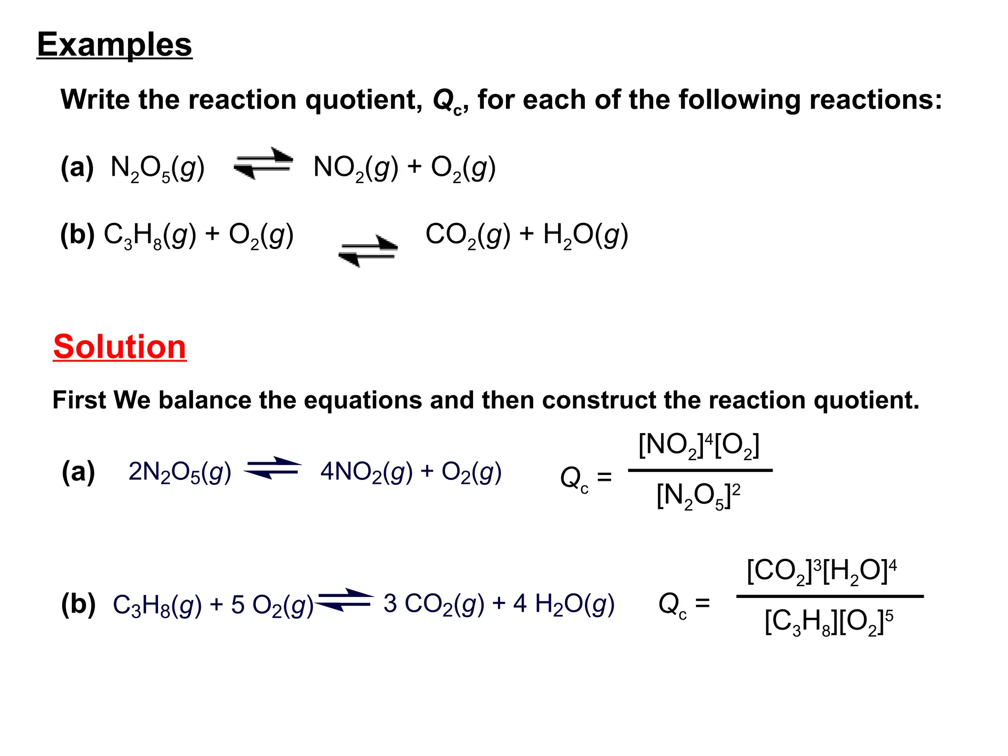 Qc =
[CO2]3
[H2O]4
[C3H8][O2]5
Qc =
[NO2]4
[O2]
[N2O5]2
2N2O5(g) 4NO2(g) + O2(g)
(a)
(b) C3H8(g) + 5 O2(g) 3 CO2(g) + 4 H2O(g)
Solution
First We balance the equations and then construct the reaction quotient.
Write the reaction quotient, Qc, for each of the following reactions:
(a) N2O5(g) NO2(g) + O2(g)
(b) C3H8(g) + O2(g) CO2(g) + H2O(g)
Examples
 