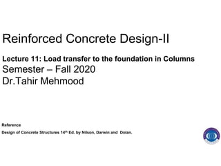 Reinforced Concrete Design-II
Lecture 11: Load transfer to the foundation in Columns
Semester – Fall 2020
Dr.Tahir Mehmood
Reference
Design of Concrete Structures 14th Ed. by Nilson, Darwin and Dolan.
 
