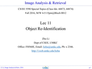 Image Analysis & Retrieval
CS/EE 5590 Special Topics (Class Ids: 44873, 44874)
Fall 2016, M/W 4-5:15pm@Bloch 0012
Lec 11
Object Re-Identification
Zhu Li
Dept of CSEE, UMKC
Office: FH560E, Email: lizhu@umkc.edu, Ph: x 2346.
http://l.web.umkc.edu/lizhu
Z. Li, Image Analysis & Retrv. 2016 p.1
 