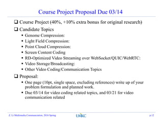 Course Project Proposal Due 03/14
 Course Project (40%, +10% extra bonus for original research)
 Candidate Topics
 Genome Compression:
 Light Field Compression:
 Point Cloud Compression:
 Screen Content Coding
 RD-Optimized Video Streaming over WebSocket/QUIC/WebRTC:
 Video Storage/Broadcasting:
 Other Video Coding/Communication Topics
 Proposal:
 One page (10pt, single space, excluding references) write up of your
problem formulation and planned work.
 Due 03/14 for video coding related topics, and 03/21 for video
communication related
Z. Li Multimedia Communciation, 2016 Spring p.12
 