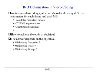 R-D Optimization in Video Coding
An image/video coding system needs to decide many different
parameters for each frame and each MB:
 Intra/Inter Prediction modes
 CTU/MB segmentation
 Quantization step sizes
 …
How to achieve the optimal decision?
The answer depends on the objective.
 Minimizing Distortion ?
 Minimizing Delay ?
 Minimizing Storage ?
 