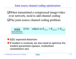 Joint source channel coding optimization
When transmitted a compressed image/video
over network, need to add channel coding
The joint source channel coding problem:
ettchannelsource RRRDE arg
parameterschannel
parameterssource
subject to)(min 
 E(D): expected distortion
 If modem is involved, we also need to optimize the
modem parameters (power, modulation
constellation etc)
Z. Li Multimedia Communciation, 2016 Spring p.15
 