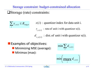 Storage constraint: budget-constrained allocation
Storage (rate) constraints:
ett
i
ixi Rr arg)(,  i.unitdataforindexquantizer:)(ix
Examples of objectives:
 Minimizing MSE (average):
 Minimax (max):
i
ixid )(,min






)(,maxmin ixi
i
d
x(i).quantizerwithiunitofdist.:)(, ixi
d
x(i).quantizerwithiunitofrate:)(, ixi
r
Z. Li Multimedia Communciation, 2016 Spring p.16
 