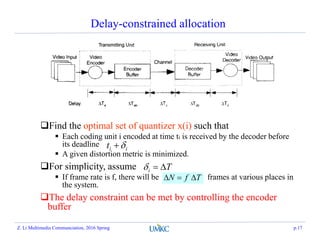Delay-constrained allocation
Find the optimal set of quantizer x(i) such that
 Each coding unit i encoded at time ti is received by the decoder before
its deadline
 A given distortion metric is minimized.
For simplicity, assume
 If frame rate is f, there will be frames at various places in
the system.
The delay constraint can be met by controlling the encoder
buffer
iit 
Ti 
TfN 
Z. Li Multimedia Communciation, 2016 Spring p.17
 