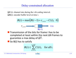 Delay-constrained allocation
C(i): channel rate during the i-th coding interval.
B(i): encoder buffer level at time i.
 .0),()1(max)( )(, iCriBiB ixi 
B(i-1)
C(i))(, ixir
 Transmission of the bits for frame i has to be
completed at least within the next ΔN frames to
guarantee a max delay of ΔT.
 So B(i) has to satisfy
i.allfor),()(
1




Ni
ik
kCiB
Z. Li Multimedia Communciation, 2016 Spring p.18
 