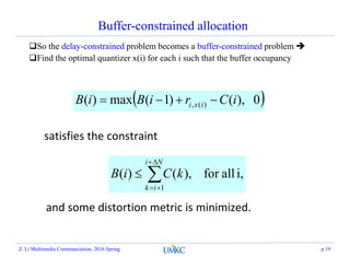 Buffer-constrained allocation
So the delay-constrained problem becomes a buffer-constrained problem 
Find the optimal quantizer x(i) for each i such that the buffer occupancy
 0),()1(max)( )(, iCriBiB ixi 
i,allfor),()(
1




Ni
ik
kCiB
satisfies the constraint
and some distortion metric is minimized.
Z. Li Multimedia Communciation, 2016 Spring p.19
 
