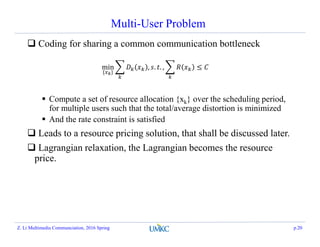 Multi-User Problem
 Coding for sharing a common communication bottleneck
 Compute a set of resource allocation {xk} over the scheduling period,
for multiple users such that the total/average distortion is minimized
 And the rate constraint is satisfied
 Leads to a resource pricing solution, that shall be discussed later.
 Lagrangian relaxation, the Lagrangian becomes the resource
price.
Z. Li Multimedia Communciation, 2016 Spring p.20
min
{ }
, . . , ≤
 