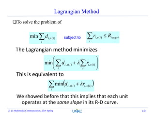 Lagrangian Method
To solve the problem of
ett
i
ixi Rr arg)(, i
ixid )(,min subject to
The Lagrangian method minimizes






  i
ixi
i
ixi rd )(,)(,min 
This is equivalent to
  
i
ixiixi rd )(,)(,min 
We showed before that this implies that each unit
operates at the same slope in its R-D curve.
Z. Li Multimedia Communciation, 2016 Spring p.21
 