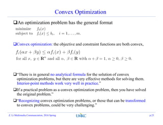 Convex Optimization
An optimization problem has the general format
Convex optimization: the objective and constraint functions are both convex,
ie,
“There is in general no analytical formula for the solution of convex
optimization problems, but there are very effective methods for solving them.
Interior-point methods work very well in practice.”
If a practical problem as a convex optimization problem, then you have solved
the original problem.”
“Recognizing convex optimization problems, or those that can be transformed
to convex problems, could be very challenging.”
Z. Li Multimedia Communciation, 2016 Spring p.23
 