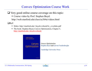 Convex Optimization Course Work
 Very good online course coverage on this topic:
 Course video by Prof. Stephen Boyd:
http://web.stanford.edu/class/ee364a/videos.html
Ref:
 Slides: http://stanford.edu/~boyd/cvxbook/bv_cvxslides.pdf
 The book: Stephen Boyd, Convex Optimization, Chapter 5,
http://stanford.edu/~boyd/cvxbook/
Z. Li Multimedia Communciation, 2016 Spring p.24
 