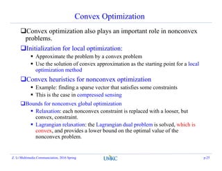 Convex Optimization
Convex optimization also plays an important role in nonconvex
problems.
Initialization for local optimization:
 Approximate the problem by a convex problem
 Use the solution of convex approximation as the starting point for a local
optimization method
Convex heuristics for nonconvex optimization
 Example: finding a sparse vector that satisfies some constraints
 This is the case in compressed sensing
Bounds for nonconvex global optimization
 Relaxation: each nonconvex constraint is replaced with a looser, but
convex, constraint.
 Lagrangian relaxation: the Lagrangian dual problem is solved, which is
convex, and provides a lower bound on the optimal value of the
nonconvex problem.
Z. Li Multimedia Communciation, 2016 Spring p.25
 