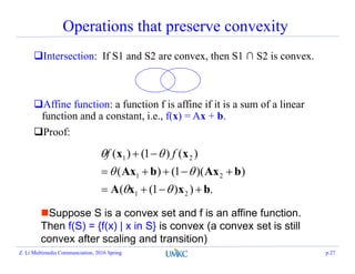 Operations that preserve convexity
Intersection: If S1 and S2 are convex, then S1 ∩ S2 is convex.
Affine function: a function f is affine if it is a sum of a linear
function and a constant, i.e., f(x) = Ax + b.
Proof:
Suppose S is a convex set and f is an affine function.
Then f(S) = {f(x) | x in S} is convex (a convex set is still
convex after scaling and transition)
.))1((
))(1()(
)()1()(
21
21
21
bxxA
bAxbAx
xx





 ff
Z. Li Multimedia Communciation, 2016 Spring p.27
 