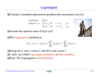 Lagrangian
Consider a standard optimization problem (not necessarily convex)
Assume the optimal value of f0(x) is p*.
The Lagrangian is defined as
Group all λi into a vector λ, and all νi into vector v.
v and λ are called Lagrangian multipliers or dual variables.
Note: The Lagrangian is unconstrained.
Z. Li Multimedia Communciation, 2016 Spring p.29
 