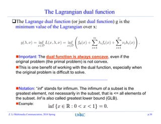 The Lagrangian dual function
The Lagrange dual function (or just dual function) g is the
minimum value of the Lagrangian over x:
Important: The dual function is always concave, even if the
original problem (the primal problem) is not convex.
This is one benefit of working with the dual function, especially when
the original problem is difficult to solve.
Notation: “inf” stands for infimum. The infimum of a subset is the
greatest element, not necessarily in the subset, that is <= all elements of
the subset. Inf is also called greatest lower bound (GLB).
Example:
Z. Li Multimedia Communciation, 2016 Spring p.30
 