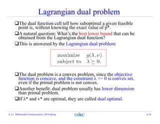 Lagrangian dual problem
The dual function call tell how suboptimal a given feasible
point is, without knowing the exact value of p*.
A natural question: What’s the best lower bound that can be
obtained from the Lagrangian dual function?
This is answered by the Lagrangian dual problem:
The dual problem is a convex problem, since the objective
function is concave, and the constraint λ >= 0 is convex set,
even if the primal problem is not convex.
Another benefit: dual problem usually has lower dimension
than primal problem.
If λ* and v* are optimal, they are called dual optimal.
Z. Li, Multimedia Communciation, 2016 Spring p.34
 