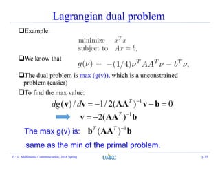 Lagrangian dual problem
Example:
We know that
The dual problem is max (g(v)), which is a unconstrained
problem (easier)
To find the max value:
0)(2/1/)( 1
 
bvAAvv T
ddg
bAAv 1
)(2 
 T
bAAb 1
)( TT
The max g(v) is:
same as the min of the primal problem.
Z. Li, Multimedia Communciation, 2016 Spring p.35
 