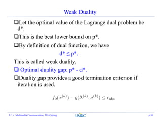 Weak Duality
Let the optimal value of the Lagrange dual problem be
d*.
This is the best lower bound on p*.
By definition of dual function, we have
d* ≤ p*.
This is called weak duality.
 Optimal duality gap: p* - d*.
Duality gap provides a good termination criterion if
iteration is used.
Z. Li, Multimedia Communciation, 2016 Spring p.36
 