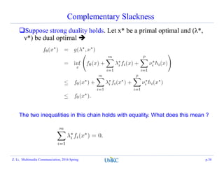 Complementary Slackness
Suppose strong duality holds. Let x* be a primal optimal and (λ*,
ν*) be dual optimal 
The two inequalities in this chain holds with equality. What does this mean ?
Z. Li, Multimedia Communciation, 2016 Spring p.38
 