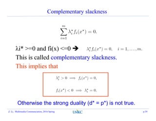 Complementary slackness
λi* >=0 and fi(x) <=0 
This is called complementary slackness.
This implies that
Otherwise the strong duality (d* = p*) is not true.
Z. Li, Multimedia Communciation, 2016 Spring p.39
 