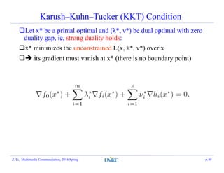 Karush–Kuhn–Tucker (KKT) Condition
Let x* be a primal optimal and (λ*, ν*) be dual optimal with zero
duality gap, ie, strong duality holds:
x* minimizes the unconstrained L(x, λ*, ν*) over x
 its gradient must vanish at x* (there is no boundary point)
Z. Li, Multimedia Communciation, 2016 Spring p.40
 