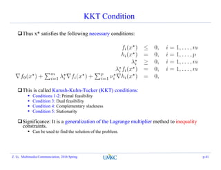 KKT Condition
Thus x* satisfies the following necessary conditions:
This is called Karush-Kuhn-Tucker (KKT) conditions:
 Conditions 1-2: Primal feasibility
 Condition 3: Dual feasibility
 Condition 4: Complementary slackness
 Condition 5: Stationarity
Significance: It is a generalization of the Lagrange multiplier method to inequality
constraints.
 Can be used to find the solution of the problem.
Z. Li, Multimedia Communciation, 2016 Spring p.41
 