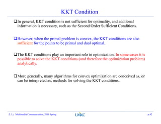 KKT Condition
In general, KKT condition is not sufficient for optimality, and addtional
information is necessary, such as the Second Order Sufficient Conditions.
However, when the primal problem is convex, the KKT conditions are also
sufficient for the points to be primal and dual optimal.
The KKT conditions play an important role in optimization. In some cases it is
possible to solve the KKT conditions (and therefore the optimization problem)
analytically.
More generally, many algorithms for convex optimization are conceived as, or
can be interpreted as, methods for solving the KKT conditions.
Z. Li, Multimedia Communciation, 2016 Spring p.42
 
