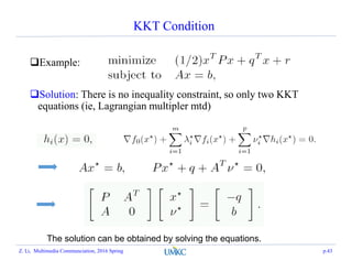 KKT Condition
Example:
Solution: There is no inequality constraint, so only two KKT
equations (ie, Lagrangian multipler mtd)
The solution can be obtained by solving the equations.
Z. Li, Multimedia Communciation, 2016 Spring p.43
 